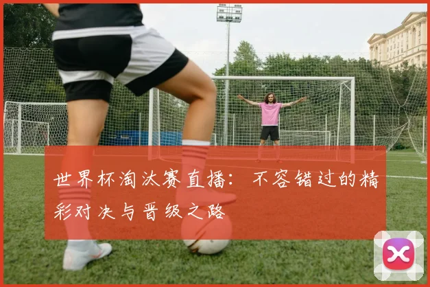 世界杯淘汰赛直播：不容错过的精彩对决与晋级之路